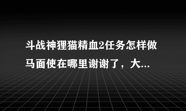 斗战神狸猫精血2任务怎样做 马面使在哪里谢谢了，大神帮忙啊