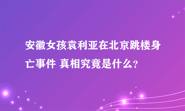 安徽女孩袁利亚在北京跳楼身亡事件 真相究竟是什么？