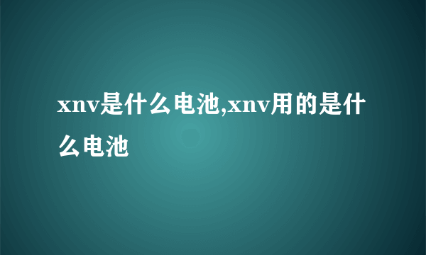 xnv是什么电池,xnv用的是什么电池