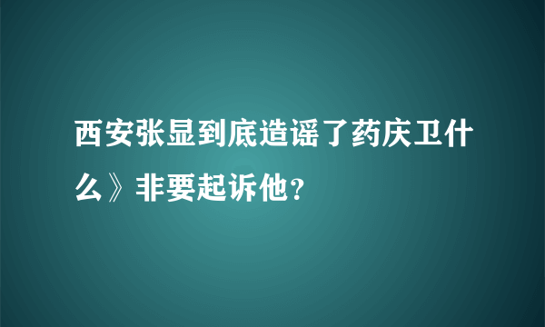 西安张显到底造谣了药庆卫什么》非要起诉他？