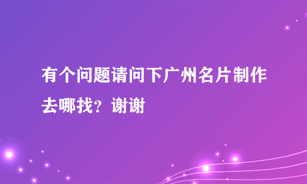 有个问题请问下广州名片制作去哪找？谢谢