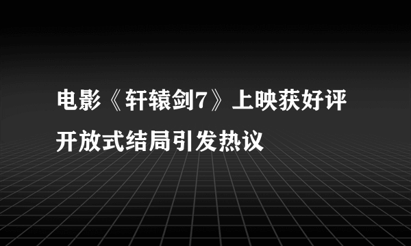 电影《轩辕剑7》上映获好评 开放式结局引发热议