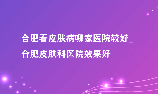 合肥看皮肤病哪家医院较好_合肥皮肤科医院效果好