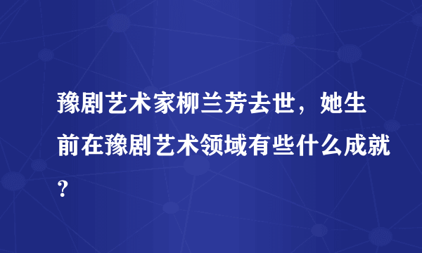 豫剧艺术家柳兰芳去世，她生前在豫剧艺术领域有些什么成就？