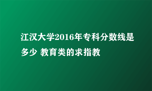 江汉大学2016年专科分数线是多少 教育类的求指教