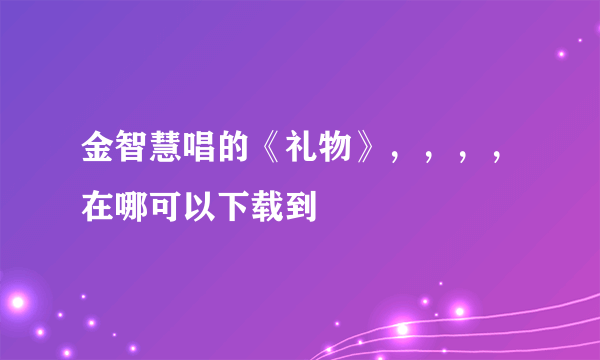 金智慧唱的《礼物》，，，，在哪可以下载到