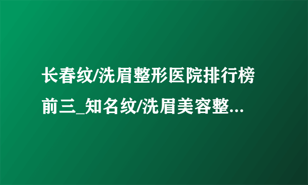 长春纹/洗眉整形医院排行榜前三_知名纹/洗眉美容整形医院排名【附价格】