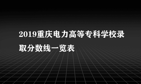 2019重庆电力高等专科学校录取分数线一览表