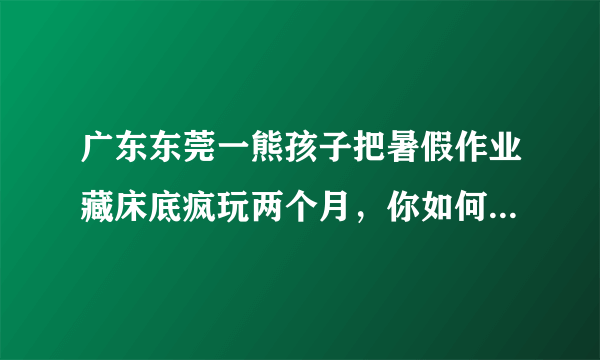 广东东莞一熊孩子把暑假作业藏床底疯玩两个月，你如何看待此事？