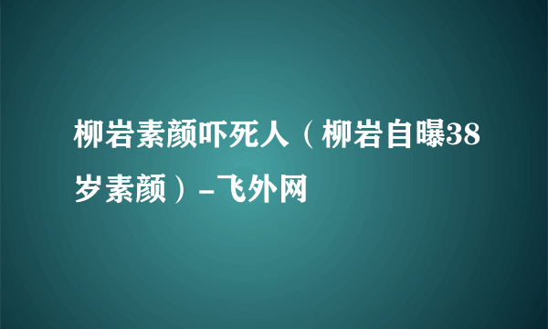 柳岩素颜吓死人（柳岩自曝38岁素颜）-飞外网