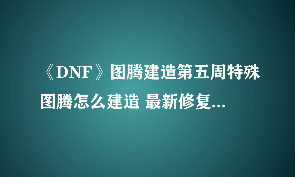 《DNF》图腾建造第五周特殊图腾怎么建造 最新修复工程建造顺序