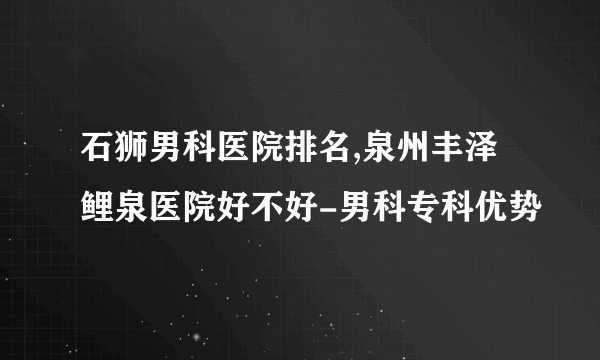 石狮男科医院排名,泉州丰泽鲤泉医院好不好-男科专科优势