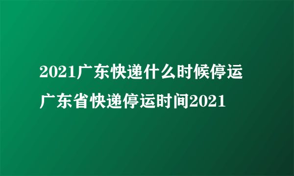 2021广东快递什么时候停运 广东省快递停运时间2021