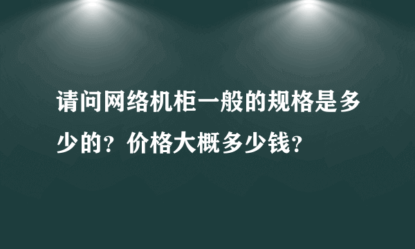 请问网络机柜一般的规格是多少的？价格大概多少钱？