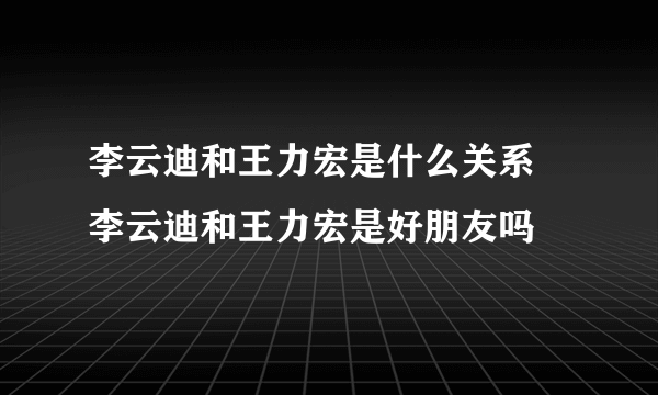 李云迪和王力宏是什么关系 李云迪和王力宏是好朋友吗