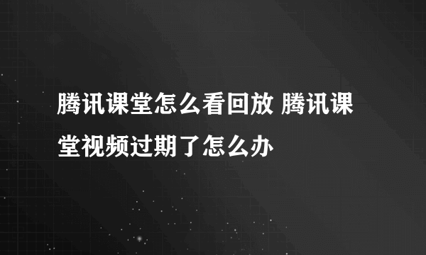 腾讯课堂怎么看回放 腾讯课堂视频过期了怎么办