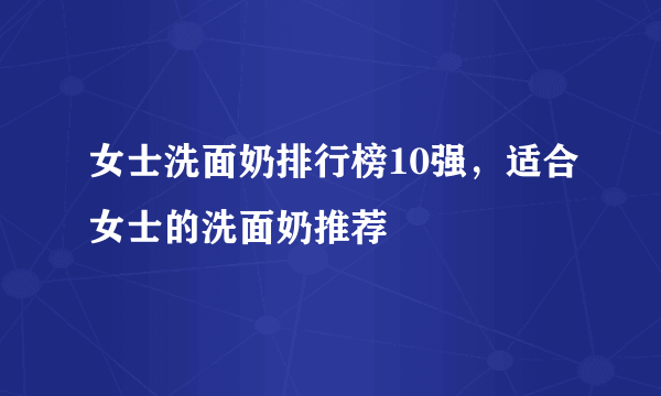 女士洗面奶排行榜10强，适合女士的洗面奶推荐