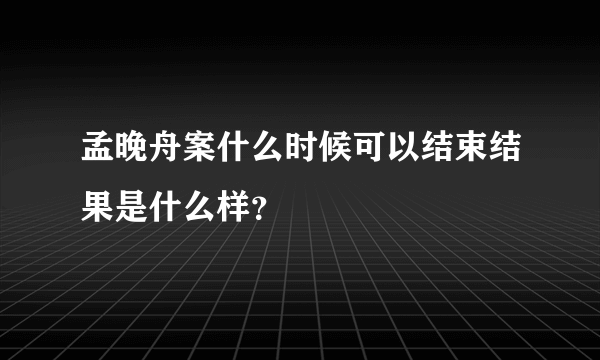 孟晚舟案什么时候可以结束结果是什么样？