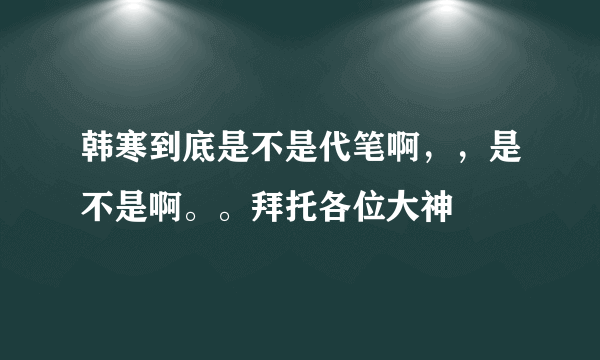 韩寒到底是不是代笔啊，，是不是啊。。拜托各位大神