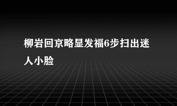 柳岩回京略显发福6步扫出迷人小脸