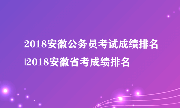 2018安徽公务员考试成绩排名|2018安徽省考成绩排名