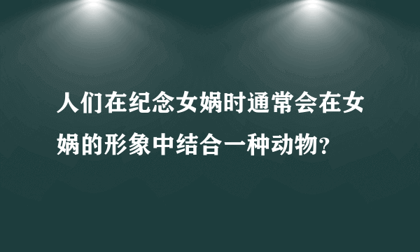 人们在纪念女娲时通常会在女娲的形象中结合一种动物？