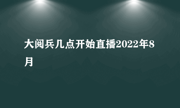 大阅兵几点开始直播2022年8月