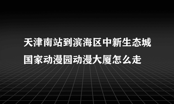 天津南站到滨海区中新生态城国家动漫园动漫大厦怎么走