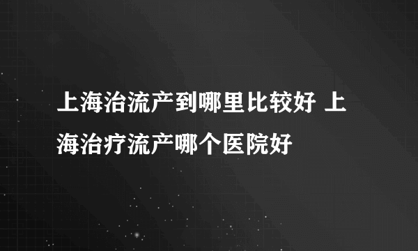 上海治流产到哪里比较好 上海治疗流产哪个医院好