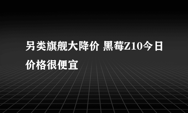 另类旗舰大降价 黑莓Z10今日价格很便宜