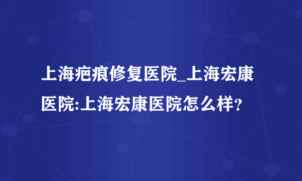 上海疤痕修复医院_上海宏康医院:上海宏康医院怎么样？