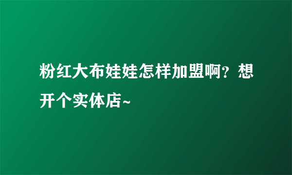 粉红大布娃娃怎样加盟啊？想开个实体店~