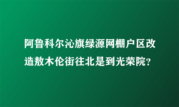 阿鲁科尔沁旗绿源网棚户区改造敖木伦街往北是到光荣院？