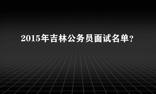 2015年吉林公务员面试名单？