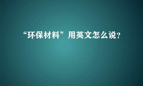 “环保材料”用英文怎么说？