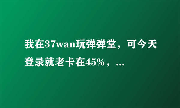 我在37wan玩弹弹堂，可今天登录就老卡在45%，要如何解决这歌问题？？