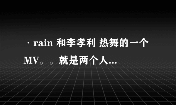 ·rain 和李孝利 热舞的一个MV。。就是两个人走过来走过去的那段音乐！！！！！！！！！