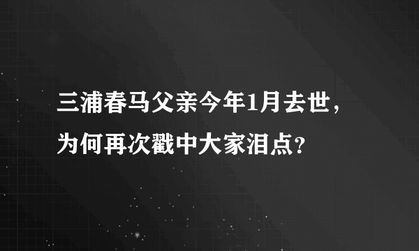 三浦春马父亲今年1月去世，为何再次戳中大家泪点？