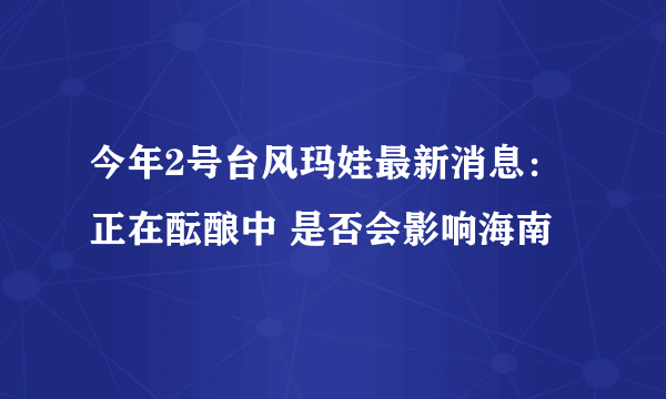 今年2号台风玛娃最新消息：正在酝酿中 是否会影响海南