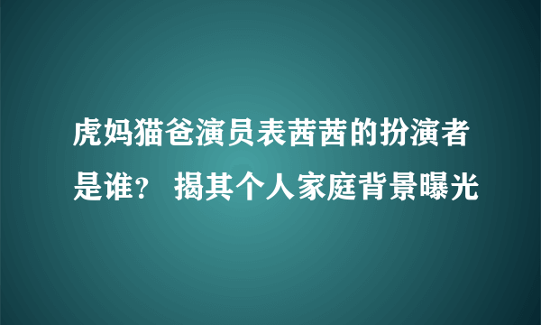 虎妈猫爸演员表茜茜的扮演者是谁？ 揭其个人家庭背景曝光