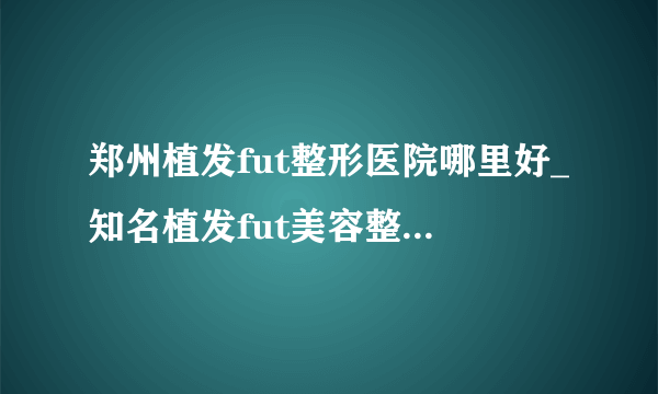 郑州植发fut整形医院哪里好_知名植发fut美容整形医院有哪些【附价格】