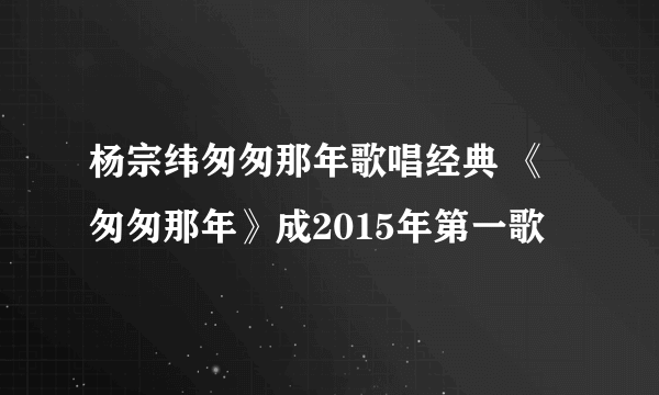 杨宗纬匆匆那年歌唱经典 《匆匆那年》成2015年第一歌