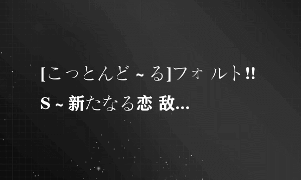 [こっとんど～る]フォ ルト!!S～新たなる恋 敌～第一话「先辈と 転校生」 我只有第一话，哪