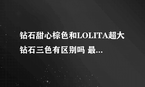 钻石甜心棕色和LOLITA超大钻石三色有区别吗 最好附图片给我看看 麻烦了