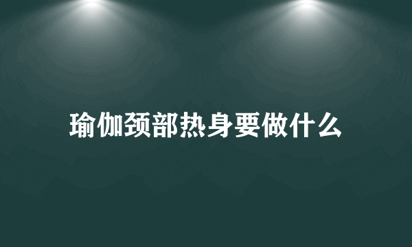 瑜伽颈部热身要做什么