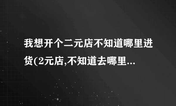 我想开个二元店不知道哪里进货(2元店,不知道去哪里进货？)