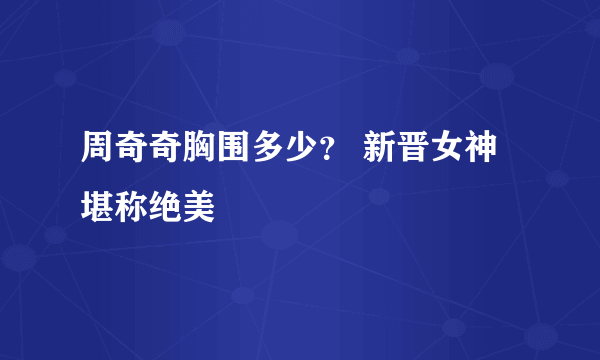 周奇奇胸围多少？ 新晋女神堪称绝美