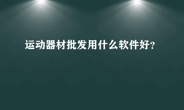 运动器材批发用什么软件好？