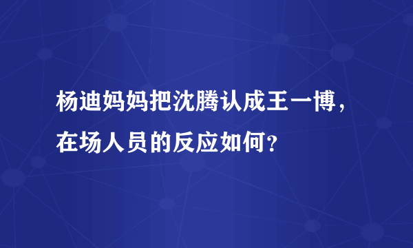 杨迪妈妈把沈腾认成王一博，在场人员的反应如何？