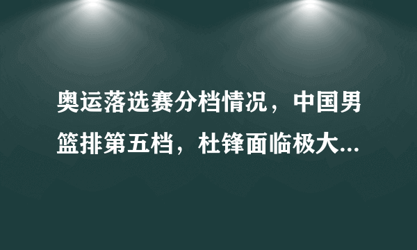 奥运落选赛分档情况，中国男篮排第五档，杜锋面临极大挑战，如何评价这个分档情况？